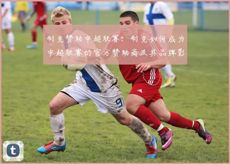 耐克赞助中超联赛：耐克如何成为中超联赛的官方赞助商及其品牌影响