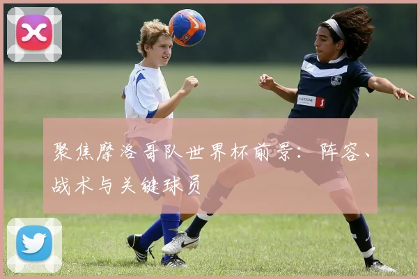 聚焦摩洛哥队世界杯前景：阵容、战术与关键球员