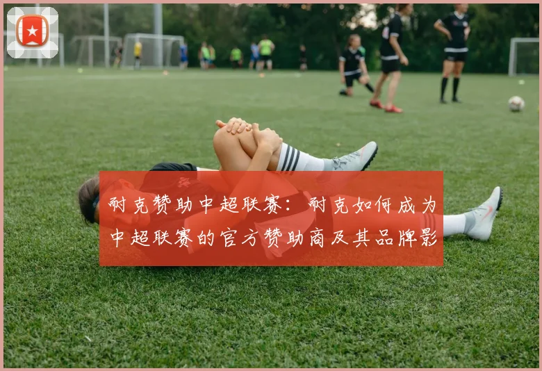 耐克赞助中超联赛:耐克如何成为中超联赛的官方赞助商及其品牌影响