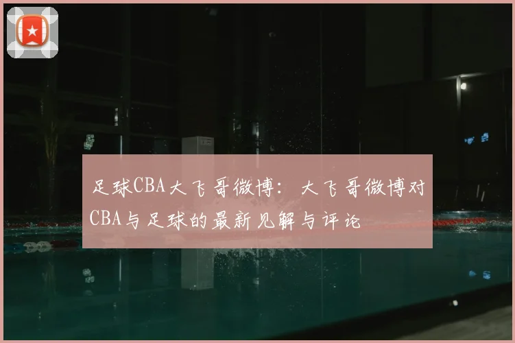 足球CBA大飞哥微博：大飞哥微博对CBA与足球的最新见解与评论