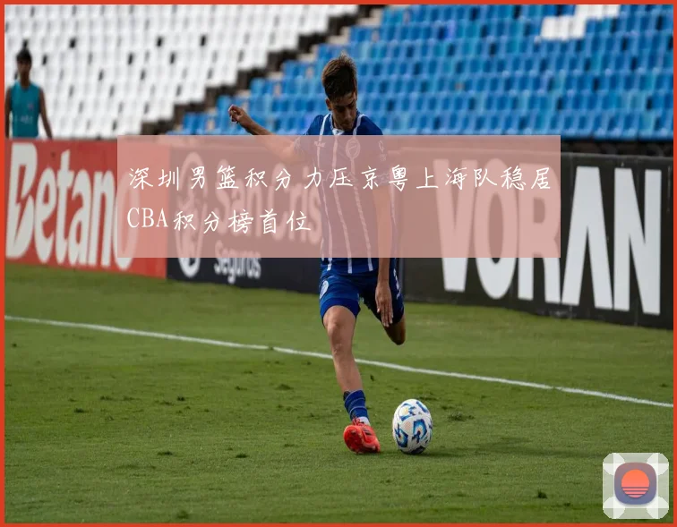 深圳男篮积分力压京粤上海队稳居CBA积分榜首位